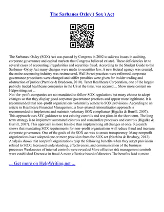 The Sarbanes Oxley ( Sox ) Act
The Sarbanes–Oxley (SOX) Act was passed by Congress in 2002 to address issues in auditing,
corporate governance and capital markets that Congress believed existed. These deficiencies let to
several cases of accounting irregularities and securities fraud. According to the Student Guide to the
Sarbanes–Oxley Act many changes were made to securities law. A new federal agency was created,
the entire accounting industry was restructured, Wall Street practices were reformed, corporate
governance procedures were changed and stiffer penalties were given for insider trading and
obstruction of justice (Prentice & Bredeson, 2010). Tenet Healthcare Corporation, one of the largest
publicly traded healthcare companies in the US at the time, was accused ... Show more content on
Helpwriting.net ...
Not–for–profit companies are not mandated to follow SOX regulations but many choose to adopt
changes so that they display good corporate governance practices and appear more legitimate. It is
recommended that non–profit organizations voluntarily adhere to SOX provisions. According to an
article in Healthcare Financial Management, a four–phased rationalization approach is
recommended to implement and maintain voluntary SOX compliance (Bigalke & Burrill, 2007).
This approach uses SEC guidance to test existing controls and test plans in the short term. The long
term strategy is to implement automated controls and standardize processes and controls (Bigalke &
Burrill, 2007). This approach is more feasible than implementing all changes at once. Research
shows that mandating SOX requirements for non–profit organizations will reduce fraud and increase
corporate governance. One of the goals of the SOX act was to create transparency. Many nonprofit
organizations have adopted one or more provision from the SOX act (Nezhina & Brudney, 2012).
Analysis shows that nonprofit organizations reap the following benefits when they adopt provisions
related to SOX: Increased understanding, effectiveness, and communication of the business
processes Weaknesses of internal controls were revealed More effective risk management controls
were established Decrease in fraud A more effective board of directors The benefits lead to more
... Get more on HelpWriting.net ...
 