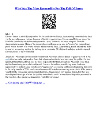 Who Was The Most Responsible For The Fall Of Enron
K1.1 – 1
Enron – Enron is partially responsible for the crisis of confidence, because they committed the fraud
via the special purpose entities. Because of the three percent rule, Enron was able to put lots of its
liabilities onto those off–balance sheet entities. Also, Enron did not have adequate financial
statement disclosures. Many of the top employees at Enron were able to "realize" an extraordinary
profit within matters of a couple months because of the fraud. Additionally, Enron abused the mark–
to–market accounting method for its long–term contracts. All of these fraudulent activities caused
Enron's profits to be overinflated.
Andersen – Although Enron committed the fraud, Andersen allowed Enron to get away with it. An
audit firm has to be independent from their client and act in the best interest of the public. For this
reason, I think that Andersen was the most responsible for the Enron crisis. Andersen could have
declined continuing their relationship with Enron as their client, considering some Andersen
representatives did not agree with Enron's "aggressive" accounting and financial reporting decisions
in the early months of 2001. Andersen also assisted Enron in restructuring some of the SPEs so they
would still be considered unconsolidated entities. Andersen not only audited Enron, but they also
went beyond the scope of what the quality audit should entail. It was also telling when personnel in
the Houston office destroyed documents related to Enron and
... Get more on HelpWriting.net ...
 