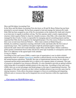Moss and Mcadams
Moss and McAdams Accounting Firm
In the Moss and McAdams Accounting Firm also know as M and M, Bruce Palmer has just been
promoted to account manager. He has been assigned to lead and manage the Jacksonville Audit.
Zeke Olds has been assigned as one of the five accountants on the Jacksonville Audit and is known
as an innovator in regards to problem solving. The firm operates under a matrix organizational
structure which requires Palmer to share his valuable resource, Zeke Olds, with a team that is being
managed by Ken Crosby. Crosby is responsible for managing special consulting projects and has
requested that Olds also be assigned to his Springfield project. Over the course of about two months,
there were several issues between Palmer's ... Show more content on Helpwriting.net ...
Initially, he could have requested a meeting with both Crosby and Sands after the first week of
experiencing issues. This would have brought to light the potential negative impact to the
Jacksonville audit which still would ultimately impact Moss and McAdams. Palmer could have
gotten greater commitment from Crosby and ask for some type of penalty or consequence each time
there is no adherence to the agreed upon work schedule.
Living in a Matrix
According to Gray and Larson (2008), a matrix type of organization is one in which a hybrid
organization form of a project management structure is placed directly over the functional order of
the normal business operations. Typically, this type of organizational structure has two chains of
command and the project participants have to report to two separate chains of command. This type
of structure is designed to use resources efficiently. It is also intended to provide an optimal solution
while being able to accomplish multiple projects at the same time. According to Gray and Larson
(2008), there are several advantages and disadvantages to this type of organizational structure. The
advantages of this type of structure are that it allows multiple projects to go on at the same time by
sharing resources. It also allows the project managers to focus on coordinating and integrating
different units or resources that can be integrated into several functions within the organization.
Also,
... Get more on HelpWriting.net ...
 