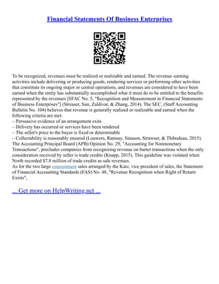 Financial Statements Of Business Enterprises
To be recognized, revenues must be realized or realizable and earned. The revenue–earning
activities include delivering or producing goods, rendering services or performing other activities
that constitute its ongoing major or central operations, and revenues are considered to have been
earned when the entity has substantially accomplished what it must do to be entitled to the benefits
represented by the revenues [SFAC No. 5, "Recognition and Measurement in Financial Statements
of Business Enterprises"] (Streaser, Sun, Zaldivar, & Zhang, 2014). The SEC, (Staff Accounting
Bulletin No. 104) believes that revenue is generally realized or realizable and earned when the
following criteria are met:
– Persuasive evidence of an arrangement exits
– Delivery has occurred or services have been rendered
– The seller's price to the buyer is fixed or determinable
– Collectability is reasonably ensured (Louwers, Ramsay, Sinason, Strawser, & Thibodeau, 2015).
The Accounting Principal Board (APB) Opinion No. 29, "Accounting for Nonmonetary
Transactions", precludes companies from recognizing revenue on barter transactions when the only
consideration received by seller is trade credits (Knapp, 2015). This guideline was violated when
North recorded $7.8 million of trade credits as sale revenues.
As for the two large consignment sales arranged by the Katz, vice president of sales, the Statement
of Financial Accounting Standards (FAS) No. 48, "Revenue Recognition when Right of Return
Exists",
... Get more on HelpWriting.net ...
 