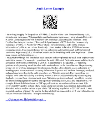 Audit Letter Example
I am writing to apply for the position of VPSG 3.2 Auditor where I can further utilize my skills,
strengths and experience. With regards to qualifications and experience, I am a Monash University
(Clayton Campus) graduate with a Bachelor of Commerce (Accounting and Finance). I am a
Certified Practising Accountant (CPA) qualified professional of CPAAustralia. I am currently
working as a VPSG 3.1 Auditor in VAGO, where I perform financial audit on the financial
information of public sector entities. Previously, I have worked in Deloitte, KPMG and various
contract positions. I have audited major private and public sector entities such as Department of
Justice and Regulation (DJR), Victorian Commission for Gambling and Liquor Regulation ... Show
more content on Helpwriting.net ...
I have prioritized high risk and critical audit sections and have planned my audit in an organized and
methodical manner. For example, I prioritized the audit of Related Parties disclosure and the client's
application of streamlined reporting in 2016/17 in accordance to the updated DTF reporting
guidance while planning ahead for other audit sections based on the time allocated. By performing
reviews on my working papers prior to submission, this has allowed me to assess and amend my
working papers to ensure that all necessary information is present and has been thoroughly analyzed
and concluded according to the audit procedures set. With this approach, I have completed my
assigned audit tasks with quality in a timely manner. I then take accountability by addressing any
feedbacks received from client and audit team. With the experience on hand, I am able to exercise
my professional judgment to identify and report any emerging issues, risks and opportunities. For
example, I identified that reliance on DJR's payroll controls by smaller entities were not fully
covered in DJR's control testing. I have raised a note forward and make mention during the audit
debrief to include smaller entities as part of the DJR's testing population in 2017/18's audit. I have
promoted a culture of inquiry by sharing the knowledge I have acquired in my 6 years of auditing in
various sectors and industries. I am open to embracing
... Get more on HelpWriting.net ...
 