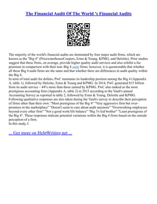 The Financial Audit Of The World 's Financial Audits
The majority of the world's financial audits are dominated by four major audit firms, which are
known as the "Big 4" (PricewaterhouseCoopers, Ernst & Young, KPMG, and Deloitte). Prior studies
suggest that these firms, on average, provide higher quality audit services and also exhibit a fee
premium in comparison with their non–Big 4 audit firms; however, it is questionable that whether
all these Big 4 audit firms are the same and that whether there are differences in audit quality within
the Big 4.
In term of total audit fee dollars, PwC maintains its leadership position among the Big 4 (Appendix
A, table 1), followed by Deloitte, Ernst & Young and KPMG. In 2014, PwC generated $15 billion
from its audit service – 44% more than those earned by KPMG. PwC also ranked as the most
prestigious accounting firm (Appendix A, table 2) in 2015 according to the Vault's annual
Accounting Survey as reported in table 2, followed by Ernst & Young, Deloitte and KPMG.
Following qualitative responses are also taken during the Vault's survey to describe their perception
of firms other than their own: "Most prestigious of the Big 4" "Very aggressive firm but over–
promises in the marketplace" "Doesn't seem to care about audit anymore" "Overworking employees
beyond every other firm" "Not a good work/life balance" "Big 3's kid brother" "Least prestigious of
the Big 4". These responses indicate potential variations within the Big 4 firms based on the outside
perception of a firm.
In this study, I
... Get more on HelpWriting.net ...
 