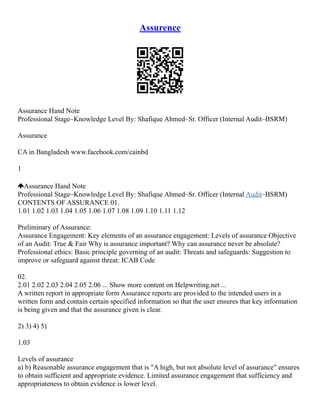 Assurence
Assurance Hand Note
Professional Stage–Knowledge Level By: Shafique Ahmed–Sr. Officer (Internal Audit–BSRM)
Assurance
CA in Bangladesh www.facebook.com/cainbd
1
Assurance Hand Note
Professional Stage–Knowledge Level By: Shafique Ahmed–Sr. Officer (Internal Audit–BSRM)
CONTENTS OF ASSURANCE 01.
1.01 1.02 1.03 1.04 1.05 1.06 1.07 1.08 1.09 1.10 1.11 1.12
Preliminary of Assurance:
Assurance Engagement: Key elements of an assurance engagement: Levels of assurance Objective
of an Audit: True & Fair Why is assurance important? Why can assurance never be absolute?
Professional ethics: Basic principle governing of an audit: Threats and safeguards: Suggestion to
improve or safeguard against threat: ICAB Code
02.
2.01 2.02 2.03 2.04 2.05 2.06 ... Show more content on Helpwriting.net ...
A written report in appropriate form Assurance reports are provided to the intended users in a
written form and contain certain specified information so that the user ensures that key information
is being given and that the assurance given is clear.
2) 3) 4) 5)
1.03
Levels of assurance
a) b) Reasonable assurance engagement that is "A high, but not absolute level of assurance" ensures
to obtain sufficient and appropriate evidence. Limited assurance engagement that sufficiency and
appropriateness to obtain evidence is lower level.
 