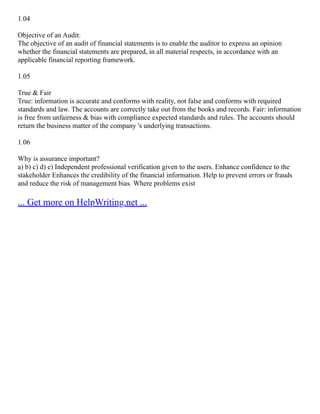 1.04
Objective of an Audit:
The objective of an audit of financial statements is to enable the auditor to express an opinion
whether the financial statements are prepared, in all material respects, in accordance with an
applicable financial reporting framework.
1.05
True & Fair
True: information is accurate and conforms with reality, not false and conforms with required
standards and law. The accounts are correctly take out from the books and records. Fair: information
is free from unfairness & bias with compliance expected standards and rules. The accounts should
return the business matter of the company 's underlying transactions.
1.06
Why is assurance important?
a) b) c) d) e) Independent professional verification given to the users. Enhance confidence to the
stakeholder Enhances the credibility of the financial information. Help to prevent errors or frauds
and reduce the risk of management bias. Where problems exist
... Get more on HelpWriting.net ...
 