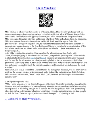 Ch 19 Mini Case
Mike Stephan is a first–year staff auditor at Willis and Adams. Mike recently graduated with his
undergraduate degree in accounting and was excited about his new job at Willis and Adams. Mike
came from a smaller school that typically does not get a lot of attention from campus recruiters.
Mike was pleased to get an interview and then an offer from Willis and Adams. From the beginning,
Mike was impressed with the firm's culture and he felt that it would be a great fit for him
professionally. Throughout his junior year, he worked hard to reach out to the firm's recruiters to
demonstrate a sincere interest in the firm. In the end, Mike was one of only two students that Willis
and Adams hired from his school. Mike believed that his school's ... Show more content on
Helpwriting.net ...
After Mike explained the situation, Alex was silent for a long time and then finally said:
"Look, we are just going to have to eat that lost time. I just got done speaking with Dianne and she
is adamant about finishing this audit under budget. Dianne is up for promotion to senior manager
and I'm sure she doesn't want an over–budget audit right before the partners meet to decide her
promotion. Don't worry about it, Mike. Stuff happens and it was partly the client's fault anyway. Just
take as long as you need to finish the planned procedures and then put down six hours on the work
schedule."
From what Alex said, it seemed that Dianne Morris, the manager on this audit, was the one who was
applying the pressure on Alex to keep the audit under budget. But eating time just didn't feel right.
Mike hesitated and then said, "I don't know Alex. Don't you think we'd better just mark down the
actual hours?"
Alex sighed deeply and said:
"Mike I know you are new, but this stuff happens all the time. Think of it as spending a couple extra
hours on personal development. In recent planning meetings, the partners have really been stressing
the importance of not letting jobs get out of control. An over–budget audit won't look good for any
of us right before performance evaluations. Look Mike, I promise eating time is no big deal–people
do it all the time. You want a good performance eval, don't you? Let's just dig in and
... Get more on HelpWriting.net ...
 