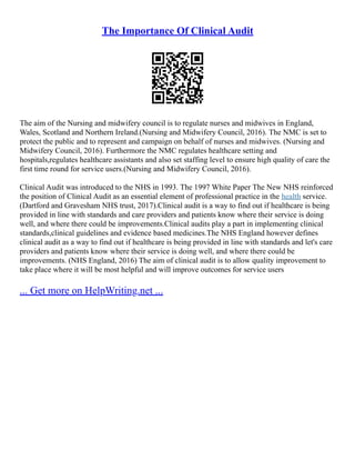 The Importance Of Clinical Audit
The aim of the Nursing and midwifery council is to regulate nurses and midwives in England,
Wales, Scotland and Northern Ireland.(Nursing and Midwifery Council, 2016). The NMC is set to
protect the public and to represent and campaign on behalf of nurses and midwives. (Nursing and
Midwifery Council, 2016). Furthermore the NMC regulates healthcare setting and
hospitals,regulates healthcare assistants and also set staffing level to ensure high quality of care the
first time round for service users.(Nursing and Midwifery Council, 2016).
Clinical Audit was introduced to the NHS in 1993. The 1997 White Paper The New NHS reinforced
the position of Clinical Audit as an essential element of professional practice in the health service.
(Dartford and Gravesham NHS trust, 2017).Clinical audit is a way to find out if healthcare is being
provided in line with standards and care providers and patients know where their service is doing
well, and where there could be improvements.Clinical audits play a part in implementing clinical
standards,clinical guidelines and evidence based medicines.The NHS England however defines
clinical audit as a way to find out if healthcare is being provided in line with standards and let's care
providers and patients know where their service is doing well, and where there could be
improvements. (NHS England, 2016) The aim of clinical audit is to allow quality improvement to
take place where it will be most helpful and will improve outcomes for service users
... Get more on HelpWriting.net ...
 