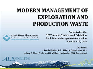 MODERN MANAGEMENT OF
EXPLORATION AND
PRODUCTION WASTE
Presented at the
106th Annual Conference & Exhibition
Air & Waste Management Association
June 25 – 28, 2013
Authors:
J. Daniel Arthur, P.E., SPEC; B. Greg Casey, P.E.;
Jeffrey T. Cline, Ph.D.; and H. William Hochheiser (ALL Consulting)
June 2013 Copyright ©2013 ALL Consulting 1
 