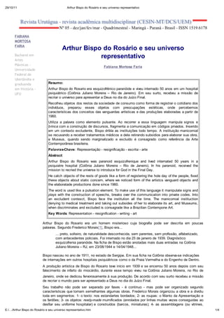 29/10/11                               Arthur Bispo do Rosário e seu universo representativo




      FABIANA
      MO O A
      FA IA
                                    Arthur Bispo do Ros rio e seu universo
      Bacharel em
      Artes
                                                representativo
      Plásticas -
                                                                  Fabiana Mortosa Faria
      Universidade
      Federal de
      Uberlândia e
      graduanda            Resumo:
      em Hist ria -        Arthur Bispo do Rosario era esquizofrênico paranóide e viveu internado 50 anos em um hospital
      UFU                  psiquiátrico (Colônia Juliano Moreira    Rio de Janeiro). Em seu surto, recebeu a missão de
                           recriar o universo para apresentar a Deus no dia do Juízo Final.
                           Recolheu objetos dos restos da sociedade de consumo como forma de registrar o cotidiano dos
                           indivíduos, preparou esses objetos com preocupações estéticas, onde percebemos
                           características dos conceitos das vanguardas artísticas e das produções elaboradas a partir de
                           1960.
                           Utiliza a palavra como elemento pulsante. Ao recorrer a essa linguagem manipula signos e
                           brinca com a construção de discursos, fragmenta a comunicação em códigos privados. Inserido
                           em um contexto excludente, Bispo dribla as instituições todo tempo. A instituição manicomial
                           se recusando a receber tratamentos médicos e dela retirando subsídios para elaborar sua obra,
                           e Museus, quando sendo marginalizado e excluído é consagrado como referência da Arte
                           Contemporânea brasileira.
                           Palavras-Chave: Representação - resignificação - escrita - arte
                           Abstract:
                           Arthur Bispo do Rosario was paranoid esquizofrenique and lived internated 50 years in a
                           psiquiatre hospital (Colônia Juliano Moreira      Rio de Janeiro). In his paranoid, received the
                           mission to recried the universe to introduce for God in the Final Day.
                           He catch objects of the rests of goods like a form of registering the hole day of the people, fixed
                           these objects about static concern, where we noticed form of the artistcs vanguard objects and
                           the elaboratade productions done since 1960.
                           The word is used like a pulsation element. To make use of this language it manipulate signs and
                           pla s with the construction of speechs, breaks over the communication into private codes. Into
                           an excludent contexct, Bispo face the institution all the time. The manicomial instituction
                           denying to medical treatment and taking out subsides of her to elaborate its art, and Museums,
                           when discriminates and excluded is consagrade like a Brazilian Contempone Art.
                           Key Words: Representation - resignification - writing - art

                        Arthur Bispo do Rosario era um homem misterioso cuja biografia pode ser descrita em poucas
                        palavras. Segundo Frederico Morais[1], Bispo era...
                                ... preto, solteiro, de naturalidade desconhecida, sem parentes, sem profissão, alfabetizado,
                                com antecedentes policiais. Foi internado no dia 25 de janeiro de 1939. Diagnóstico:
                                esquizofrenia paranóide. Na ficha de Bispo estão anotadas mais duas entradas na Colônia
                                Juliano Moreira RJ, em 23/08/1944 e 14/04/1948...

                        Bispo nasceu no ano de 1911, no estado de Sergipe. Em sua ficha na Colônia observa-se indicações
                        de internações em outros hospitais psiquiátricos como o da Praia Vermelha e do Engenho de Dentro.
                        A produção artística de Bispo do Rosario teve início em 1939 e se encerrou 50 anos depois com seu
                        falecimento de infarto do miocárdio, durante esse tempo viveu na Colônia Juliano Moreira, no Rio de
                        Janeiro, onde se dedicou fervorosamente à sua produção. De acordo com seu surto recebeu a missão
                        de recriar o mundo para ser apresentado a Deus no dia do Juízo Final.
                           Seu trabalho não pode ser separado por fases - é contínuo - mas pode ser organizado segundo
                           características que tornam semelhantes algumas obras. Frederico Morais organizou a obra e a dividiu
                           toda em segmentos: 1- o texto: nos estandartes bordados; 2- as roupas: o Manto da Apresentação e
                           os fardões; 3- os objetos: read -made mumificados (enrolados por linhas muitas vezes conseguidas ao
                           desfiar seu uniforme hospitalar) e construídos (barcos, miniaturas); 4- as assemblagens (ou vitrines,
E:/ /Arthur Bispo do Rosário e seudizia Bispo)[2].
                           como universo representativo.htm                                                                        1/4
 