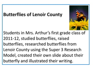 Butterflies of Lenoir County


Students in Mrs. Arthur’s first grade class of
2011-12, studied butterflies, raised
butterflies, researched butterflies from
Lenoir County using the Super 3 Research
Model, created their own slide about their
butterfly and illustrated their writing.
 
