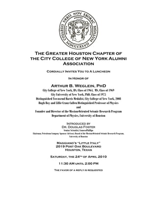The Greater Houston Chapter of
the City College of New York Alumni
Association
Cordially Invites You to A Luncheon
In Honor of
Arthur B. Weglein, PhD
City College of New York, BS, Class of 1964, MS, Class of 1969
City University of New York, PhD, Class of 1975
Distinguished Townsend Harris Medalist, City College of New York, 2008
Hugh Roy and Lillie Cranz Cullen Distinguished Professor of Physics
and
Founder and Director of the Mission-Oriented Seismic Research Program
Department of Physics, University of Houston
Introduced by
Dr. Douglas Foster
Senior Scientist, ConocoPhillips
Chairman, Petroleum Company Sponsor Advisory Board of the Mission-Oriented Seismic Research Program,
University of Houston
Maggiano’s “Little Italy”
2019 Post Oak Boulevard
Houston, Texas
Saturday, the 24th of April 2010
11:30 AM until 2:00 PM
The favor of a reply is requested
 