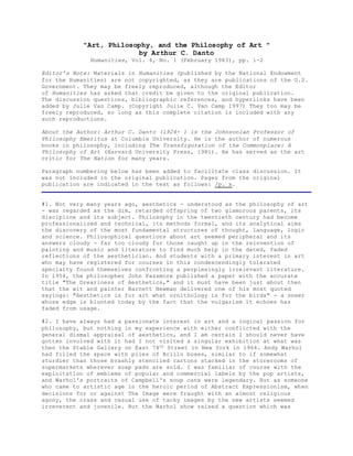 "Art, Philosophy, and the Philosophy of Art " 
by Arthur C. Danto 
Humanities, Vol. 4, No. 1 (February 1983), pp. 1-2 
Editor's Note: Materials in Humanities (published by the National Endowment 
for the Humanities) are not copyrighted, as they are publications of the U.S. 
Government. They may be freely reproduced, although the Editor 
of Humanities has asked that credit be given to the original publication. 
The discussion questions, bibliographic references, and hyperlinks have been 
added by Julie Van Camp. (Copyright Julie C. Van Camp 1997) They too may be 
freely reproduced, so long as this complete citation is included with any 
such reproductions. 
About the Author: Arthur C. Danto (1924- ) is the Johnsonian Professor of 
Philosophy Emeritus at Columbia University. He is the author of numerous 
books in philosophy, including The Transfiguration of the Commonplace: A 
Philosophy of Art (Harvard University Press, 1981). He has served as the art 
critic for The Nation for many years. 
Paragraph numbering below has been added to facilitate class discussion. It 
was not included in the original publication. Pages from the original 
publication are indicated in the text as follows: /p. x. 
#1. Not very many years ago, aesthetics - understood as the philosophy of art 
- was regarded as the dim, retarded offspring of two glamorous parents, its 
discipline and its subject. Philosophy in the twentieth century had become 
professionalized and technical, its methods formal, and its analytical aims 
the discovery of the most fundamental structures of thought, language, logic 
and science. Philosophical questions about art seemed peripheral and its 
answers cloudy - far too cloudy for those caught up in the reinvention of 
painting and music and literature to find much help in the dated, faded 
reflections of the aesthetician. And students with a primary interest in art 
who may have registered for courses in this condescendingly tolerated 
specialty found themselves confronting a perplexingly irrelevant literature. 
In 1954, the philosopher John Passmore published a paper with the accurate 
title "The Dreariness of Aesthetics," and it must have been just about then 
that the wit and painter Barnett Newman delivered one of his most quoted 
sayings: "Aesthetics is for art what ornithology is for the birds" - a sneer 
whose edge is blunted today by the fact that the vulgarism it echoes has 
faded from usage. 
#2. I have always had a passionate interest in art and a logical passion for 
philosophy, but nothing in my experience with either conflicted with the 
general dismal appraisal of aesthetics, and I am certain I should never have 
gotten involved with it had I not visited a singular exhibition at what was 
then the Stable Gallery on East 74th Street in New York in 1964. Andy Warhol 
had filled the space with piles of Brillo boxes, similar to if somewhat 
sturdier than those brashly stenciled cartons stacked in the storerooms of 
supermarkets wherever soap pads are sold. I was familiar of course with the 
exploitation of emblems of popular and commercial labels by the pop artists, 
and Warhol's portraits of Campbell's soup cans were legendary. But as someone 
who came to artistic age in the heroic period of Abstract Expressionism, when 
decisions for or against The Image were fraught with an almost religious 
agony, the crass and casual use of tacky images by the new artists seemed 
irreverent and juvenile. But the Warhol show raised a question which was 
 