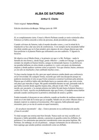 ALBA DE SATURNO
                                 Arthur C. Clarke

Titulo original: Saturn Rising

Edición electrónica de diaspar. Málaga junio de 1999

__________________________________________________________________

Sí, es completamente cierto. Conocí a Morris Perlman cuando yo tenía veintiocho años.
Entonces yo había conocido a miles de personas, desde presidentes para abajo.

Cuando volvimos de Saturno, todo el mundo deseaba vernos, y casi la mitad de la
tripulación se fue a dar una serie de conferencias. A mí siempre me ha encantado hablar
(no dirán ustedes que no lo han notado), pero algunos de mis colegas dijeron que más
bien preferían ir al planeta Plutón que enfrentarse con otro auditorio. Y algunos lo
hicieron.

Mi objetivo era el Medio Oeste, y la primera vez que vi a Mr. Perlman – nadie le
llamaba de otra forma y, desde luego, jamás «Morris» -, estaba en Chicago. La agencia
siempre me alojaba en buenos hoteles, aunque no demasiado lujosos. Lo prefería así;
me gustaba hallarme en sitios donde yo pudiera ir y venir a mi gusto sin demasiada
etiqueta y donde pudiese vestirme como yo quisiera. Veo que sonríen; bueno, entonces
yo era solo un muchacho y han cambiado muchas cosas...

Ya hace mucho tiempo de ello, pero por aquel entonces estaba dando una conferencia
en la Universidad. De cualquier forma, recuerdo que sufrí una decepción porque no
pudieron mostrarme el sitio en que Fermi comenzó a construir la primera pila atómica.
Dijeron que el edificio había sido derribado hacia ya cuarenta años y que solo existía
una placa que marcaba el lugar. Me quedé mirándola durante un rato, pensando todo lo
que había ocurrido desde aquellos lejanos días, allá por el año 1942. Yo ya había
nacido, por una parte; y la energía atómica me había llevado hasta el planeta Saturno y
vuelto a la Tierra. Aquella era probablemente algo que Fermi y Compañía nunca habían
pensado cuando construyeron su primitiva entramado de uranio y grafito.

Estaba tomando el desayuno en una cafetería, cuando un hombre de mediana estatura se
sentó en el otro lado de la mesa que yo ocupaba. Saludó con un cortés «Buenos días» y
después expresó su sorpresa al reconocerme. (Por supuesto, había planeado aquel
encuentro; pero yo no me di cuenta en aquel momento).

– ¡Es un placer encontrarle! – dijo -. Estuve presente en su conferencia de anoche.
¡Cómo le envidié!

Yo dejé escapar una sonrisa más bien forzada. Nunca suelo ser muy sociable en el
desayuno y había aprendido, además, a ponerme en guardia contra los chiflados, los
pelmazos y los entusiastas que parecían considerarme como una presa legítima. Mr.
Perlman, sin embargo, no era un pelmazo... aunque ciertamente era un entusiasta, si
bien supongo que ustedes podrían considerarle como un chiflado.



                                     Página 1 de 10
 