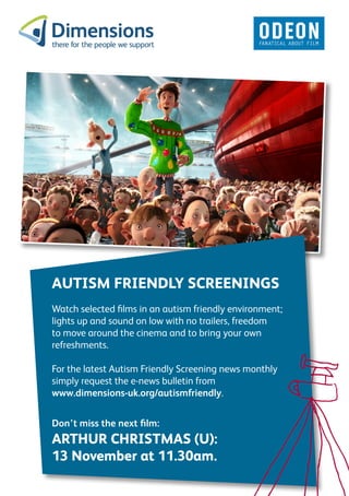 AUTISM FRIENDLY SCREENINGS
Watch selected films in an autism friendly environment;
lights up and sound on low with no trailers, freedom
to move around the cinema and to bring your own
refreshments.

For the latest Autism Friendly Screening news monthly
simply request the e-news bulletin from
www.dimensions-uk.org/autismfriendly.


Don’t miss the next film:
ARTHUR CHRISTMAS (U):
13 November at 11.30am.
 