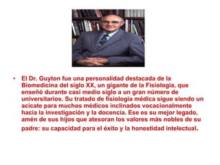 El Dr. Guyton fue una personalidad destacada de la Biomedicina del siglo XX, un gigante de la Fisiología, que enseñó durante casi medio siglo a un gran número de universitarios. Su tratado de fisiología médica sigue siendo un acicate para muchos médicos inclinados vocacionalmente hacia la investigación y la docencia. Ese es su mejor legado, amén de sus hijos que atesoran los valores más nobles de su padre: su capacidad para el éxito y la honestidad intelectual . 