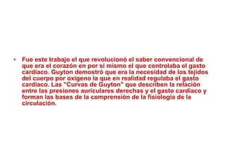 Fue este trabajo el que revolucionó el saber convencional de que era el corazón en por sí mismo el que controlaba el gasto cardiaco. Guyton demostró que era la necesidad de los tejidos del cuerpo por oxigeno la que en realidad regulaba el gasto cardiaco. Las "Curvas de Guyton" que describen la relación entre las presiones auriculares derechas y el gasto cardiaco y forman las bases de la comprensión de la fisiología de la circulación. 