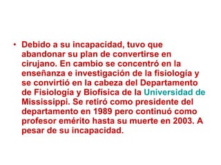 Debido a su incapacidad, tuvo que abandonar su plan de convertirse en cirujano. En cambio se concentró en la enseñanza e investigación de la fisiología y se convirtió en la cabeza del Departamento de Fisiología y Biofísica de la  Universidad de  Mississippi . Se retiró como presidente del departamento en 1989 pero continuó como profesor emérito hasta su muerte en 2003. A pesar de su incapacidad. 