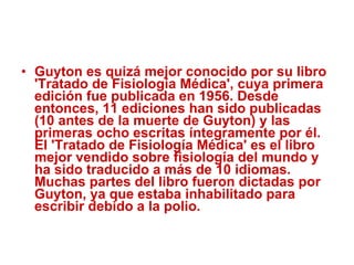 Guyton es quizá mejor conocido por su libro 'Tratado de Fisiología Médica', cuya primera edición fue publicada en 1956. Desde entonces, 11 ediciones han sido publicadas (10 antes de la muerte de Guyton) y las primeras ocho escritas íntegramente por él. El 'Tratado de Fisiología Médica' es el libro mejor vendido sobre fisiología del mundo y ha sido traducido a más de 10 idiomas. Muchas partes del libro fueron dictadas por Guyton, ya que estaba inhabilitado para escribir debido a la polio. 
