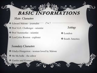 Main Characters
 Edward Malone - journalist
 Prof G.E. Challenger - scientist
 Prof Summerlee - scientist
 Lord John Roxton - explorer
Secondary Characters
 Gladys Hungerton - woman loved by Malone
 Mr McArdle - the editor
 Zambo and Gomez - Indians
BASIC INFORMATIONS
Settings
 London
 South America
 