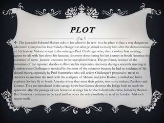 PLOT
 The journalist Edward Malone asks to his editor to be sent in a far place to face a very dangerous
adventure to impress his lover Gladys Hungerton who promised to marry him after the demonstration
of his bravery. Malone is sent to the «strange» Prof Challenger who, after a violent first meeting,
agrees to talk with him about his fantastic discovery done during his last journey in South America: the
existence of some Jurassic creatures in the unexplored forest. The professor, because of the
insistence of the reporter, decides to illustrare his impressive discovery during a scientific meeting in
London when Challenger is mocked by the most of the scientists because he had no evidence of his
absurd theory, expecially by Prof Summerlee who will accept Challenger’s proposal to travel to
America to ascertain the truth with the company of Malone and John Roxton, a skilled and brave
explorer. So they fly to South America where they meet their guides, two native indians, Zamboo and
Gomez. They are introduced in the savage forest but Gomez destroys the bridge built to reach the
«plateau» after the passage of our heroes to revange his brother’s death killed time before by Roxton.
But Zamboo continues to be loyal and becomes the only possibility to send to London Malone’s
report-mails.
 