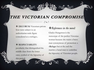 DECORUM: Victorians private
lives were subject to an
authoritarian male figure
consedered as a «refuge»..
 RESPECTABILITY:
peculiarity that distinguished the
middle class from the lower
ones, symbol of the hipocrisy of
this period.
THE VICTORIAN COMPROMISE
References in the novel:
Gladys Hungerton is the
stereotype of the perfect Victorian
woman because she wants a brave
man synonymous of protection: a
«Refuge» but at the end she
marries a banal man to underline
the hipocrisy of Victorian people.
 