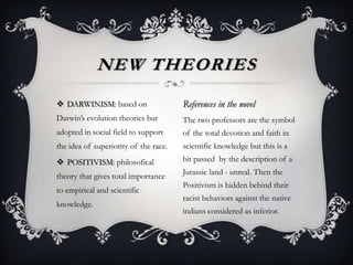  DARWINISM: based on
Darwin’s evolution theories but
adopted in social field to support
the idea of superiority of the race.
 POSITIVISM: philosofical
theory that gives total importance
to empirical and scientific
knowledge.
NEW THEORIES
References in the novel
The two professors are the symbol
of the total devotion and faith in
scientific knowledge but this is a
bit passed by the description of a
Jurassic land - unreal. Then the
Positivism is hidden behind their
racist behaviors against the native
indians considered as inferior.
 