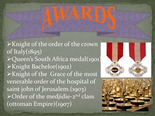 Knight of the order of the crown
of Italy(1895)
Queen’s South Africa medal(1901)
Knight Bachelor(1902)
Knight of the Grace of the most
venerable order of the hospital of
saint john of Jerusalem.(1903)
Order of the medjidie-2nd class
(ottoman Empire)(1907)
 
