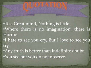 •To a Great mind, Nothing is little.
•Where there is no imagination, there is
Horror.
•I hate to see you cry, But I love to see you
try.
•Any truth is better than indefinite doubt.
•You see but you do not observe.
 