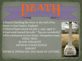 Found clutching his chest in the hall of his
home in East Sussex, England
Died of heart attack on July 7, 1930, aged 71
Last word toward his wife: “ You are wonderful.”
His tombstone in new forest, Hampshire reads:
STEEL TRUE
BLADE STRAIGHT
ARTHUR CONAN DOYLE
KNIGHT
PATRIOT, PHYSICIAN AND MAN OF LETTERS
 