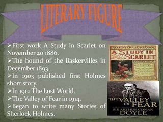 First work A Study in Scarlet on
November 20 1886.
The hound of the Baskervilles in
December 1893.
In 1903 published first Holmes
short story.
In 1912 The Lost World.
The Valley of Fear in 1914.
Began to write many Stories of
Sherlock Holmes.
 