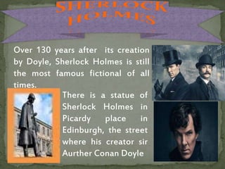 Over 130 years after its creation
by Doyle, Sherlock Holmes is still
the most famous fictional of all
times.
There is a statue of
Sherlock Holmes in
Picardy place in
Edinburgh, the street
where his creator sir
Aurther Conan Doyle
 