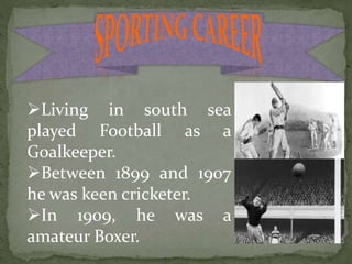 Living in south sea
played Football as a
Goalkeeper.
Between 1899 and 1907
he was keen cricketer.
In 1909, he was a
amateur Boxer.
 