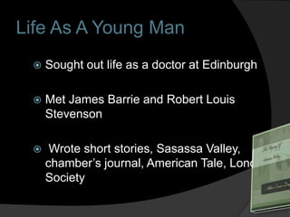 Life As A Young Man
    Sought out life as a doctor at Edinburgh

    Met James Barrie and Robert Louis
     Stevenson

     Wrote short stories, Sasassa Valley,
     chamber’s journal, American Tale, London
     Society
 