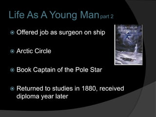 Life As A Young Man part 2
   Offered job as surgeon on ship

   Arctic Circle

   Book Captain of the Pole Star

   Returned to studies in 1880, received
    diploma year later
 