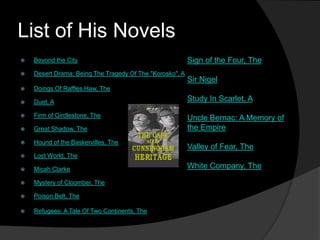 List of His Novels
   Beyond the City                                       Sign of the Four, The
   Desert Drama: Being The Tragedy Of The "Korosko", A
                                                          Sir Nigel
   Doings Of Raffles Haw, The

   Duet, A                                               Study In Scarlet, A

   Firm of Girdlestone, The                              Uncle Bernac: A Memory of
   Great Shadow, The                                     the Empire
   Hound of the Baskervilles, The
                                                          Valley of Fear, The
   Lost World, The

   Micah Clarke                                          White Company, The

   Mystery of Cloomber, The

   Poison Belt, The

   Refugees: A Tale Of Two Continents, The
 