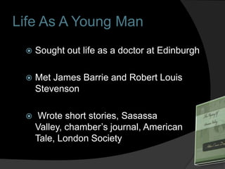 Life As A Young Man
    Sought out life as a doctor at Edinburgh

    Met James Barrie and Robert Louis
     Stevenson

     Wrote short stories, Sasassa
     Valley, chamber’s journal, American
     Tale, London Society
 