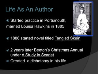 Life As An Author
Started practice in Portsmouth,
married Louisa Hawkins in 1885

   1886 started novel titled Tangled Skein

 2 years later Beeton’s Christmas Annual
  under A Study in Scarlet
 Created a dichotomy in his life
 