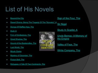 List of His Novels
   Beyond the City                                       Sign of the Four, The
   Desert Drama: Being The Tragedy Of The "Korosko", A
                                                          Sir Nigel
   Doings Of Raffles Haw, The

   Duet, A                                               Study In Scarlet, A

   Firm of Girdlestone, The                              Uncle Bernac: A Memory of
   Great Shadow, The                                     the Empire
   Hound of the Baskervilles, The
                                                          Valley of Fear, The
   Lost World, The

   Micah Clarke                                          White Company, The

   Mystery of Cloomber, The

   Poison Belt, The

   Refugees: A Tale Of Two Continents, The
 