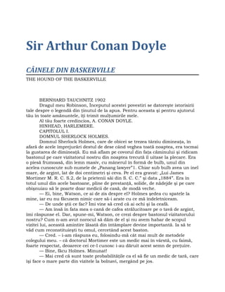 Sir Arthur Conan Doyle
CÂINELE DIN BASKERVILLE
THE HOUND OF THE BASKERVILLE
BERNHARD TAUCHNITZ 1902
Dragul meu Robinson, Începutul acestei povestiri se datoreşte istorisirii
tale despre o legendă din ţinutul de la apus. Pentru aceasta şi pentru ajutorul
tău în toate amănuntele, îţi trimit mulţumirile mele.
Al tău foarte credincios, A. CONAN DOYLE.
HINHEAD, HARLEMERE.
CAPITOLUL I.
DOMNUL SHERLOCK HOLMES.
Domnul Sherlock Holmes, care de obicei se trezea târziu dimineaţa, în
afară de acele împrejurări destul de dese când veghea toată noaptea, era tocmai
la gustarea de dimineaţă. Eu mă aflam pe covorul din faţa căminului şi ridicam
bastonul pe care vizitatorul nostru din noaptea trecută îl uitase la plecare. Era
o piesă frumoasă, din lemn masiv, cu mânerul în formă de bulb, unul din
acelea cunoscute sub numele de „Panang lawyer”1. Chiar sub bulb avea un inel
mare, de argint, lat de doi centimetri şi ceva. Pe el era gravat: „Lui James
Mortimer M. R. C. S.2, de la prietenii săi din S. C. C.” şi data „1884”. Era în
totul unul din acele bastoane, pline de prestanţă, solide, de nădejde şi pe care
obişnuiau să le poarte doar medicii de casă, de modă veche.
— Ei, bine, Watson, ce ai de zis despre el? Holmes şedea cu spatele la
mine, iar eu nu făcusem nimic care să-i arate cu ce mă îndeletniceam.
— De unde ştii ce fac? Îmi vine să cred că ai ochi şi la ceafă.
— Am însă în fata mea o cană de cafea strălucitoare pe o tavă de argint,
îmi răspunse el. Dar, spune-mi, Watson, ce crezi despre bastonul vizitatorului
nostru? Cum n-am avut norocul să dăm de el şi nu avem habar de scopul
vizitei lui, această amintire lăsată din întâmplare devine importantă. Ia să te
văd cum reconstituieşti tu omul, cercetând acest baston.
— Cred. – i-am răspuns eu, folosindu-mă cât mai mult de metodele
colegului meu. – că doctorul Mortimer este un medic mai în vârstă, cu faimă,
foarte respectat, deoarece cei ce-l cunosc i-au dăruit acest semn de preţuire.
— Bine, făcu Holmes. Minunat!
— Mai cred că sunt toate probabilităţile ca el să fie un medic de tară, care
îşi face o mare parte din vizitele la bolnavi, mergând pe jos.
 
