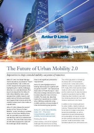 The Future of Urban Mobility 2.0
Imperatives to shape extended mobility ecosystems of tomorrow
Arthur D. Little, the Global Manage­
ment Consultancy, launched its “Future
of Urban Mobility” lab in 2010 and
in 2011 released its first global study
highlighting the mobility challenges
cities face on a worldwide basis. This
report introduced the first Arthur D.
Little Urban Mobility index, which
assessed the mobility maturity and
performance of 66 cities worldwide,
and triggered high interest within the
mobility industry and in the media on
a global scale.
Arthur D. Little releases the second
version of the “Future of Urban
Mobility” study, including an updated
version of the Urban Mobility Index,
with an extended scope of 84 cities
worldwide as well as an extended set
of criteria. The index finds most cities
are still badly equipped to cope with
the challenges ahead indicating

there is still significant potential for
improvement.
Arthur D. Little highlights what is
holding cities back and, together with
its partner the UITP – the International
Association of Public Transport – iden­
tifies three strategic directions for cities
to better shape the future of urban
mobility. The study also describes
twenty-five imperatives to consider
when defining sustainable urban
mobility policies and case studies of
cities demonstrating best practice.

Arthur D. Little Urban Mobility
Index 2.0 – The most
comprehensive global urban
mobility benchmarking study
Plotting the trend
Urban mobility is one of the toughest
challenges that cities face as existing
mobility systems are close to breakdown.

The world’s population is increasingly
city-based. 53% of the population
currently lives in urban areas and by
2050 this number is expected to reach
67%. Today, 64% of all travel kilometers
made are within urban environments
and the total amount of urban kilometers
travelled is expected to triple by 2050.
Delivering urban mobility to cope with
this increasing demand will thus require
massive investment in the future.
In addition to the increasing demand
for urban mobility, mobility needs are
evolving. Changing travel habits, demand
for services to increase convenience,
speed and predictability, as well as
expectations toward individualization
and sustainability will require mobility
services portfolio extension as well as
business model transformation while
specialized players from other sectors are

 