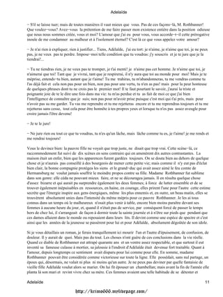 Adelaïde

− S'il se laisse tuer; mais de toutes manières il vaut mieux que vous. Pas de ces façons−là, M. Rothbanner!
Que voulez−vous? Avez−vous la prétention de me faire passer mon existence entière dans la position odieuse
que nous nous sommes créée, vous et moi? L'amour que j'ai eu pour vous, vous accorde−t−il cette prérogative
inouïe de me condamner au malheur et à l'isolement éternel? C'est là ce que vous appelez votre amour?

− Je n'ai rien à expliquer, rien à justifier... Tiens, Adélaïde, j'ai eu tort: je n'aime, je n'aime que toi, je ne peux
pas, je ne veux pas te perdre. Impose−moi telle condition que tu voudras: j'y souscris et je te jure que je la
tiendrai!...

− Tu ne tiendras rien, je ne veux pas te tromper, je t'ai menti! je n'aime pas cet homme. Je n'aime que toi, je
n'aimerai que toi! Tant que je vivrai, tant que je respirerai, il n'y aura que toi au monde pour moi! Mais je te
méprise, entends−tu bien, autant que je t'aime! Tu me trahiras, tu m'abandonneras, tu me vendras comme tu
l'as déjà fait et cela non pas pour un bien, non pas pour une vertu, tu n'en as pas! mais pour la peur honteuse
de quelques phrases dont tu ne crois pas le premier mot! Il te faut pourtant le savoir, j'aurai la triste et
poignante joie de te le dire une fois dans ma vie: tu m'as perdue et tu as fait de moi ce que j'ai bien
l'intelligence de connaître que je suis; non pas pour m'avoir prise puisque c'est moi qui t'ai pris, mais pour
n'avoir pas su me garder. Tu vas me reprendre et tu me rejetteras encore et tu me reprendras toujours et tu me
rejetteras sans cesse, tout cela pour être honnête à tes propres yeux et lorsque tu n'es pas assez aveugle pour
croire jamais l'être devenu!

− Je te le jure!

− Ne jure rien ou tout ce que tu voudras, tu n'es qu'un lâche, mais lâche comme tu es, je t'aime! je me rends et
me rendrai toujours!

Vous le devinez bien: la pauvre fille ne voyait que trop juste, ne disait que trop vrai. Cette scène−là, ce
raccommodement fut suivi de dix scènes en sens contraire qui en amenèrent dix autres contrastantes. La
maison était un enfer, bien que les apparences furent gardées toujours. On se douta bien au dehors de quelque
chose et je n'aurais pas conseillé à des bourgeois de mener cette petite vie; mais comme il n'y eut pas d'éclat
bien clair, la bonne compagnie protégea les siens et le grand−duc qui avait assez aimé le feu comte de
Hermansburg ne voulut jamais souffrir le moindre propos contre sa fille. Madame Rothbanner fut sublime
dans son genre: elle céda ne pouvant mieux faire, et ne se découragea jamais. Il en résulta quelque chose
d'assez bizarre et qui aurait pu surprendre également les deux femmes; à force de lutter ensemble et de se
trouver également inépuisables en ressources, en haine, en courage, elles prirent l'une pour l'autre cette estime
secrète que l'énergie inspire aux gens énergiques, même les plus ennemis et, en outre, un beau matin, elles se
trouvèrent absolument unies dans l'intensité du même mépris pour ce pauvre Rothbanner. Je les ai tous
connus dans un temps où le malheureux n'osait plus venir à table, encore bien moins paraître devant ses
femmes à aucune heure du jour, et, quand il n'était pas de service, par conséquent forcé de passer le temps
hors de chez lui, il s'arrangeait de façon à dormir toute la sainte journée et à n'être sur pieds que pendant que
ces dames allaient dans le monde ou reposaient dans leurs lits. Il devint comme une espèce de spectre et c'est
ainsi que les années de la jeunesse se passèrent pour lui et pour Adélaïde, absolument dégoûtée de son idole.

Si je vous détaillais un roman, je ferais tranquillement ici mourir l'un et l'autre d'épuisement, de confusion, de
douleur. Il y aurait de quoi. Mais pas du tout. Les choses n'ont guère de ces conclusions dans la vie réelle.
Quand ce diable de Rothbanner eut attrapé quarante ans et un ventre assez respectable, et que surtout il eut
inventé sa fameuse culasse à mortier, sa jalousie à l'endroit d'Adélaïde était devenue fort traitable. Quant à
l'amour, depuis longtemps ce sentiment avait disparu pour lui comme pour elle. En somme, madame
Rothbanner pouvait être considérée comme victorieuse sur toute la ligne. Elle possédait, sans nul partage, un
époux qui, désormais, ne valait ni plus ni moins qu'un autre. Je ne peux pas deviner par quelle fantaisie de
vieille fille Adélaïde voulut alors se marier. On lui fit épouser un chambellan; mais avant la fin de l'année elle
planta là son mari et revint vivre chez sa mère. Ces femmes avaient une telle habitude de se détester et

Adelaïde                                                                                                             11

                               http://krimo666.mylivepage.com/
 