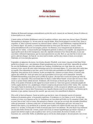 Adelaïde
                                           Arthur de Gobineau




Madame de Hautcastel arrangea commodément sa jolie tête sur le dossier de son fauteuil; chacun fit silence et
le baron parla en ces termes:

L'année même où Frédéric Rothbanner sortit de l'académie militaire pour entrer aux chevau−légers, Élisabeth
Hermansburg le distingua. Ce fut une sorte de coup de théâtre. Rien n'avait préparé la société à une chose si
singulière, et, dans le premier moment, les clameurs furent infinies. Le gros Maëlstrom, soupirant déclaré de
la comtesse depuis des années, et surtout Bernstein dont les folies pour elle étaient si connues, folies
qu'incontestablement elle avait encouragées, jetèrent feu flammes, et ne manquèrent pas de partisans. Le
grand−duc lui−même, se laissa toucher par l'indignation générale et adressa à la coupable une épigramme si
aiguë qu'elle aurait dû en être transpercée; mais elle répondit vertement à Son Altesse Royale, et sous une
couverture tellement respectueuse, que les rieurs passèrent de son côté. Bref, ce qui était fut et resta tel sans
qu'on y pût rien changer. Au bout de six mois tout le monde, sauf les deux transis évincés, en avait pris
l'habitude, et il n'en était plus question.

Cependant, en apparence du moins, rien de plus absurde. Élisabeth avait trente−cinq ans et était dans l'éclat
parfait de sa beauté, avec une réputation d'esprit grandissant tous les jours et qu'il était impossible de surfaire.
De son côté Rothbanner, pour faire admettre son bonheur, n'exhibait que ses vingt−deux ans, une jolie
tournure et rien encore de cette valeur intrinsèque qu'on lui a reconnue depuis. Ce joyau était alors caché dans
sa coquille. Pour déterminer ce qui était arrivé il avait fallu cette profondeur de réflexion et cette sagacité
d'égoïsme, dons précieux de la comtesse, la plus accomplie des créatures en toutes choses, et surtout cette
sagesse des enfants du siècle qui mène ceux qui la possèdent à n'avoir pas volé la damnation éternelle.
Élisabeth Hermansburg avait pensé qu'au comble de sa gloire elle était bien voisine de la pente qui allait la
conduire à en descendre. Elle avait monté dans les fleurs; il allait falloir bientôt revenir dans les ronces. Pour
savoir ce qu'une femme adorée devient d'ordinaire, elle n'avait pas eu besoin que de jeter les yeux autour
d'elle, et les jardins d'Armide où elle régnait lui avaient montré en foule leurs gazons verdoyants peuplés de
vieilles cigales dont les voix prophétiques n'étaient comprises de personne hormis d'elle−même. Elle examina
l'une après l'autre les destinées de ces tristes métamorphosées et elle crut pouvoir admettre que la cause de
leur malheur était à trouver dans l'insouciance avec laquelle chacune avait lié son bonheur à un homme qui la
dominait, et qui, partant, la pouvait fuir aussitôt que son coeur à lui conseillerait la désertion.

Elle se dit: je ferai un heureux. J'aurai un esclave qui me devra tout, et le premier succès et le premier
bonheur et la première gloire et la première expérience. Il m'adorera; et, si je l'adore, je ne le lui dirai pas
comme je le sens, et je régnerai sur lui. Je l'entraînerai où il me plaira qu'il aille et je le connaîtrai à fond: tête
et coeur, bien et mal, vices et vertus. Des premiers je flatterai ceux qui me serviront; des secondes j'étoufferai
celles qui pourraient se dresser contre moi. Je l'aurai tout à moi; d'abord parce qu'il sera très jeune et se
donnera sans réserve, et je profiterai de ce moment pour le pétrir et le repétrir de telle sorte que s'il songe
jamais à se révolter, il n'aura plus ni nerfs ni muscles pour servir son intention. De cette façon−là je réaliserai
une des plus belles fictions des romans, j'aurai créé un de ces amours hypothétiques qui durent toujours, et
jusqu'à mon dernier soupir si cela me plaît je serai servie, je serai aimée; du moins le monde, et c'est
l'essentiel, me croira telle. Enfin, en admettant que ce soit là une chaîne propre à devenir pesante, moi et non

Adelaïde                                                                                                             1

                               http://krimo666.mylivepage.com/
 