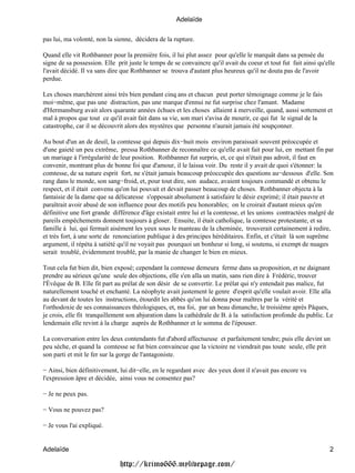 Adelaïde

pas lui, ma volonté, non la sienne, décidera de la rupture.

Quand elle vit Rothbanner pour la première fois, il lui plut assez pour qu'elle le marquât dans sa pensée du
signe de sa possession. Elle prit juste le temps de se convaincre qu'il avait du coeur et tout fut fait ainsi qu'elle
l'avait décidé. Il va sans dire que Rothbanner se trouva d'autant plus heureux qu'il ne douta pas de l'avoir
perdue.

Les choses marchèrent ainsi très bien pendant cinq ans et chacun peut porter témoignage comme je le fais
moi−même, que pas une distraction, pas une marque d'ennui ne fut surprise chez l'amant. Madame
d'Hermansburg avait alors quarante années échues et les choses allaient à merveille, quand, aussi sottement et
mal à propos que tout ce qu'il avait fait dans sa vie, son mari s'avisa de mourir, ce qui fut le signal de la
catastrophe, car il se découvrit alors des mystères que personne n'aurait jamais été soupçonner.

Au bout d'un an de deuil, la comtesse qui depuis dix−huit mois environ paraissait souvent préoccupée et
d'une gaieté un peu extrême, pressa Rothbanner de reconnaître ce qu'elle avait fait pour lui, en mettant fin par
un mariage à l'irrégularité de leur position. Rothbanner fut surpris, et, ce qui n'était pas adroit, il faut en
convenir, montrant plus de bonne foi que d'amour, il le laissa voir. Du reste il y avait de quoi s'étonner: la
comtesse, de sa nature esprit fort, ne s'était jamais beaucoup préoccupée des questions au−dessous d'elle. Son
rang dans le monde, son sang−froid, et, pour tout dire, son audace, avaient toujours commandé et obtenu le
respect, et il était convenu qu'on lui pouvait et devait passer beaucoup de choses. Rothbanner objecta à la
fantaisie de la dame que sa délicatesse s'opposait absolument à satisfaire le désir exprimé; il était pauvre et
paraîtrait avoir abusé de son influence pour des motifs peu honorables; on le croirait d'autant mieux qu'en
définitive une fort grande différence d'âge existait entre lui et la comtesse, et les unions contractées malgré de
pareils empêchements donnent toujours à gloser. Ensuite, il était catholique, la comtesse protestante, et sa
famille à lui, qui fermait aisément les yeux sous le manteau de la cheminée, trouverait certainement à redire,
et très fort, à une sorte de renonciation publique à des principes héréditaires. Enfin, et c'était là son suprême
argument, il répéta à satiété qu'il ne voyait pas pourquoi un bonheur si long, si soutenu, si exempt de nuages
serait troublé, évidemment troublé, par la manie de changer le bien en mieux.

Tout cela fut bien dit, bien exposé; cependant la comtesse demeura ferme dans sa proposition, et ne daignant
prendre au sérieux qu'une seule des objections, elle s'en alla un matin, sans rien dire à Frédéric, trouver
l'Évêque de B. Elle fit part au prélat de son désir de se convertir. Le prélat qui n'y entendait pas malice, fut
naturellement touché et enchanté. La néophyte avait justement le genre d'esprit qu'elle voulait avoir. Elle alla
au devant de toutes les instructions, étourdit les abbés qu'on lui donna pour maîtres par la vérité et
l'orthodoxie de ses connaissances théologiques, et, ma foi, par un beau dimanche, le troisième après Pâques,
je crois, elle fit tranquillement son abjuration dans la cathédrale de B. à la satisfaction profonde du public. Le
lendemain elle revint à la charge auprès de Rothbanner et le somma de l'épouser.

La conversation entre les deux contendants fut d'abord affectueuse et parfaitement tendre; puis elle devint un
peu sèche, et quand la comtesse se fut bien convaincue que la victoire ne viendrait pas toute seule, elle prit
son parti et mit le fer sur la gorge de l'antagoniste.

− Ainsi, bien définitivement, lui dit−elle, en le regardant avec des yeux dont il n'avait pas encore vu
l'expression âpre et décidée, ainsi vous ne consentez pas?

− Je ne peux pas.

− Vous ne pouvez pas?

− Je vous l'ai expliqué.


Adelaïde                                                                                                           2

                              http://krimo666.mylivepage.com/
 