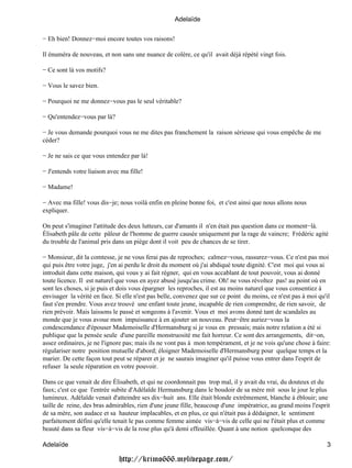 Adelaïde


− Eh bien! Donnez−moi encore toutes vos raisons!

Il énuméra de nouveau, et non sans une nuance de colère, ce qu'il avait déjà répété vingt fois.

− Ce sont là vos motifs?

− Vous le savez bien.

− Pourquoi ne me donnez−vous pas le seul véritable?

− Qu'entendez−vous par là?

− Je vous demande pourquoi vous ne me dites pas franchement la raison sérieuse qui vous empêche de me
céder?

− Je ne sais ce que vous entendez par là!

− J'entends votre liaison avec ma fille!

− Madame!

− Avec ma fille! vous dis−je; nous voilà enfin en pleine bonne foi, et c'est ainsi que nous allons nous
expliquer.

On peut s'imaginer l'attitude des deux lutteurs, car d'amants il n'en était pas question dans ce moment−là.
Élisabeth pâle de cette pâleur de l'homme de guerre causée uniquement par la rage de vaincre; Frédéric agité
du trouble de l'animal pris dans un piège dont il voit peu de chances de se tirer.

− Monsieur, dit la comtesse, je ne vous ferai pas de reproches; calmez−vous, rassurez−vous. Ce n'est pas moi
qui puis être votre juge, j'en ai perdu le droit du moment où j'ai abdiqué toute dignité. C'est moi qui vous ai
introduit dans cette maison, qui vous y ai fait régner, qui en vous accablant de tout pouvoir, vous ai donné
toute licence. Il est naturel que vous en ayez abusé jusqu'au crime. Oh! ne vous révoltez pas! au point où en
sont les choses, si je puis et dois vous épargner les reproches, il est au moins naturel que vous consentiez à
envisager la vérité en face. Si elle n'est pas belle, convenez que sur ce point du moins, ce n'est pas à moi qu'il
faut s'en prendre. Vous avez trouvé une enfant toute jeune, incapable de rien comprendre, de rien savoir, de
rien prévoir. Mais laissons le passé et songeons à l'avenir. Vous et moi avons donné tant de scandales au
monde que je vous avoue mon impuissance à en ajouter un nouveau. Peut−être auriez−vous la
condescendance d'épouser Mademoiselle d'Hermansburg si je vous en pressais; mais notre relation a été si
publique que la pensée seule d'une pareille monstruosité me fait horreur. Ce sont des arrangements, dit−on,
assez ordinaires, je ne l'ignore pas; mais ils ne vont pas à mon tempérament, et je ne vois qu'une chose à faire:
régulariser notre position mutuelle d'abord; éloigner Mademoiselle d'Hermansburg pour quelque temps et la
marier. De cette façon tout peut se réparer et je ne saurais imaginer qu'il puisse vous entrer dans l'esprit de
refuser la seule réparation en votre pouvoir.

Dans ce que venait de dire Élisabeth, et qui ne coordonnait pas trop mal, il y avait du vrai, du douteux et du
faux; c'est ce que l'entrée subite d'Adélaïde Hermansburg dans le boudoir de sa mère mit sous le jour le plus
lumineux. Adélaïde venait d'atteindre ses dix−huit ans. Elle était blonde extrêmement, blanche à éblouir; une
taille de reine, des bras admirables, rien d'une jeune fille, beaucoup d'une impératrice, au grand moins l'esprit
de sa mère, son audace et sa hauteur implacables, et en plus, ce qui n'était pas à dédaigner, le sentiment
parfaitement défini qu'elle tenait le pas comme femme aimée vis−à−vis de celle qui ne l'était plus et comme
beauté dans sa fleur vis−à−vis de la rose plus qu'à demi effeuillée. Quant à une notion quelconque des

Adelaïde                                                                                                        3

                              http://krimo666.mylivepage.com/
 