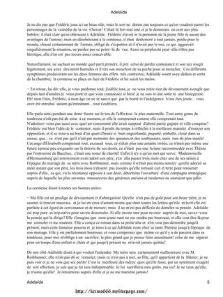 Adelaïde

Je ne dis pas que Frédéric joua ici un beau rôle; mais le sort ne donne pas toujours ce qu'on voudrait parmi les
personnages de la comédie de la vie. Choisir! C'était là fort mal aisé et je le donnerais en cent aux plus
habiles: il était clair qu'en obéissant à Adélaïde, Frédéric n'avait ni la personne de la jeune fille ni aucun des
avantages de l'amour; mais en désobéissant à la comtesse, il était déshonoré à tout jamais, perdu pour le
monde, chassé certainement de l'armée, obligé de s'expatrier et il n'avait pas le sou, ce qui aggravait
singulièrement la situation, ne perdez pas ce point−là de vue. Aussi sa perplexité peut−elle n'être pas
héroïque, elle n'en est pas moins assez concevable.

Naturellement, ne sachant au monde quel parti prendre, il prit celui de perdre contenance et son nez rougit
légèrement, ses yeux devinrent humides et il tira son mouchoir de sa poche pour se moucher. Ces différents
symptômes produisirent sur les deux femmes des effets très contraires; Adélaïde sourit avec dédain et sortit
de la chambre; la comtesse se plaça en face de Frédéric et lui saisit les mains.

− En retour, lui dit−elle, je vous pardonne tout, j'oublie tout, je ne vous retire rien du dévouement aveugle que
depuis tant d'années je vous porte et que vous connaissez si bien! je ne suis ni une sotte ni une bourgeoise.
Eh! mon Dieu, Frédéric, à mon âge on ne se sauve que par la bonté et l'indulgence. Vous êtes jeune... vous
avez été entraîné autant qu'entraînant... tout s'oubliera.

Elle parla ainsi pendant une demi−heure sur le ton de l'affection la plus maternelle. Tout autre genre de
tendresse n'eût pas été de mise à ce moment, et elle le comprenait comme elle comprenait tout.
N'admirez−vous pas aussi avec quel art consommé elle avait supposé d'abord partie gagnée et ville conquise?
Frédéric eut bien l'idée de le contester; mais il perdit du temps à réfléchir à la meilleure manière d'essayer son
opposition, et il se trouva au bout d'un quart d'heure si bien enguirlandé, paqueté, emballé, cloué dans sa
caisse, que... ce n'est pas qu'il n'eût par moments des spasmes et des soubresauts; mais rien de plus inutile!
Cet ange d'Élisabeth comprenait tout, excusait tout, ce n'était plus une amante irritée, ce n'était pas même une
future épouse peu exigeante sur la théorie de ses droits, ce n'était pas une Ariane raccommodée avec Thésée
par l'entremise de Bacchus, c'était une soeur de charité! Enfin il n'y a qu'un mot qui serve: Mademoiselle
d'Hermansburg qui notoirement avait adoré son père, s'en alla passer trois mois chez une de ses tantes à
l'époque du mariage de sa mère avec Rothbanner, mais comme il n'était pas moins notoire qu'elle adorait sa
mère autant que son père, les trois mois n'étaient pas écoulés qu'elle remuait ciel et terre pour retourner
auprès d'elle, ce qui, vu la résistance opposée à son désir, détermina l'ouverture d'une campagne stratégique
auprès de laquelle les plus savantes manoeuvres des généraux anciens et modernes ne sauraient que pâlir.

La comtesse disait à toutes ses bonnes amies:

− Ma fille est un prodige de dévouement et d'abnégation! Qu'elle n'ait pas de goût pour son beau−père, je ne
saurais le trouver mauvais, et je lui en veux d'autant moins que dans toutes les lettres qu'elle m'écrit elle est
parfaite à cet égard de convenance et de mesure; mais il ne m'est pas difficile de démêler sa pensée. Adélaïde
est trop pure et trop naïve pour savoir dissimuler. Si elle insiste tant pour revenir auprès de moi, savez−vous
la pensée qui la dirige? Elle s'imagine que mon jeune mari ne me rendra pas heureuse; et elle veut être là pour
me consoler et me soutenir. Elle a conçu ce roman dans sa petite tête et n'en veut pas démordre jusqu'à
présent; mais cette fantaisie passera et je tiens à ce qu'Adélaïde reste chez sa tante Thérèse jusqu'à l'époque de
son mariage. Elle y est parfaitement heureuse; et vous comprenez que même ce qu'il y a de passion dans sa
tendresse, pour moi m'oblige à un sacrifice, le plus grand que je puisse faire assurément! celui de me séparer
pour un temps d'une enfant si chère et qui jusqu'à présent ne m'avait jamais quittée!

De son côté Adélaïde disait à qui voulait l'entendre:Ma mère sera certainement malheureuse avec M.
Rothbanner; elle n'eût pas dû se remarier; mais ce n'est pas à moi, sa fille, qu'il appartient de la blâmer; je ne
puis voir et je ne vois que ses périls! C'est la meilleure des mères: quoi qu'elle fasse, par un sentiment exagéré
de son affection, je sais que je lui suis indispensable. Je lui sacrifierai mes goûts, ma vie! Je ne veux qu'elle,
je n'aime qu'elle! Je retournerai auprès d'elle et je ne me marierai jamais!

Adelaïde                                                                                                        5

                              http://krimo666.mylivepage.com/
 