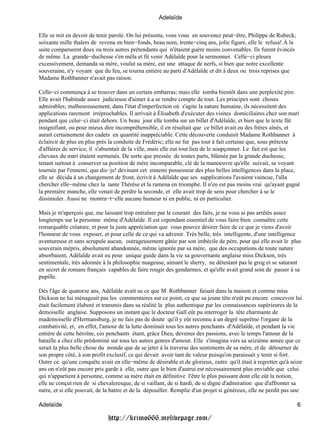 Adelaïde

Elle se mit en devoir de tenir parole. On lui présenta, vous vous en souvenez peut−être, Philippe de Rubeck;
soixante mille thalers de revenu en bien−fonds, beau nom, trente−cinq ans, jolie figure, elle le refusa! À la
suite comparurent deux ou trois autres prétendants qui n'étaient guère moins convenables. Ils furent évincés
de même. La grande−duchesse s'en mêla et fit venir Adélaïde pour la sermonner. Celle−ci pleura
excessivement, demanda sa mère, voulut sa mère, eut une attaque de nerfs, si bien que notre excellente
souveraine, n'y voyant que du feu, se tourna entière au parti d'Adélaïde et dit à deux ou trois reprises que
Madame Rothbanner n'avait pas raison.

Celle−ci commença à se trouver dans un certain embarras; mais elle tomba bientôt dans une perplexité pire.
Elle avait l'habitude assez judicieuse d'aimer à a se rendre compte de tout. Les principes sont choses
admirables; malheureusement, dans l'état d'imperfection où s'agite la nature humaine, ils nécessitent des
applications rarement irréprochables. Il arrivait à Élisabeth d'exécuter des visites domiciliaires chez son mari
pendant que celui−ci était dehors. Un beau jour elle tomba sur un billet d'Adélaïde, et bien que le texte fût
insignifiant, ou pour mieux dire incompréhensible, il en résultait que ce billet avait eu des frères aînés, et
aurait certainement des cadets en quantité inappréciable. Cette découverte conduisit Madame Rothbanner à
éclaircir de plus en plus près la conduite de Frédéric; elle ne fut pas tout à fait certaine que, sous prétexte
d'affaires de service, il s'absentait de la ville, mais elle eut tout lieu de le soupçonner. Le fait est que les
chevaux du mari étaient surmenés. De sorte que pressée de toutes parts, blâmée par la grande duchesse,
tenant surtout à conserver sa position de mère incomparable, clé de la manoeuvre qu'elle suivait, se voyant
tournée par l'ennemi, que dis−je! devinant cet ennemi possesseur des plus belles intelligences dans la place,
elle se décida à un changement de front, écrivit à Adélaïde que ses supplications l'avaient vaincue, l'alla
chercher elle−même chez la tante Thérèse et la ramena en triomphe. Il n'en est pas moins vrai qu'ayant gagné
la première manche, elle venait de perdre la seconde, et elle avait trop de sens pour chercher à se le
dissimuler. Aussi ne montra−t−elle aucune humeur ni en public, ni en particulier.

Mais je m'aperçois que, me laissant trop entraîner par le courant des faits, je ne vous ai pas arrêtés assez
longtemps sur la personne même d'Adélaïde. Il est cependant essentiel de vous faire bien connaître cette
remarquable créature, et pour la juste appréciation que vous pouvez désirer faire de ce que je viens d'avoir
l'honneur de vous exposer, et pour celle de ce qui va advenir. Très belle, très intelligente, d'une intelligence
aventureuse et sans scrupule aucun, outrageusement gâtée par son imbécile de père, pour qui elle avait le plus
souverain mépris, absolument abandonnée, même ignorée par sa mère, que des occupations de toute nature
absorbaient, Adélaïde avait eu pour unique guide dans la vie sa gouvernante anglaise miss Dickson, très
sentimentale, très adonnée à la philosophie nuageuse, aimant le sherry, ne détestant pas le grog et se saturant
en secret de romans français capables de faire rougir des gendarmes, et qu'elle avait grand soin de passer à sa
pupille.

Dès l'âge de quatorze ans, Adélaïde avait su ce que M. Rothbanner faisait dans la maison et comme miss
Dickson ne lui ménageait pas les commentaires sur ce point, ce que sa jeune tête n'eût pu encore concevoir lui
était facilement élaboré et transmis dans sa réalité la plus authentique par les connaissances supérieures de la
demoiselle anglaise. Supposons un instant que le docteur Gall eût pu interroger la tête charmante de
mademoiselle d'Hermansburg, je ne fais pas de doute qu'il y eût reconnu à un degré suprême l'organe de la
combativité, et, en effet, l'amour de la lutte dominait tous les autres penchants d'Adélaïde, et pendant la vie
entière de cette héroïne, ces penchants étant, grâce Dieu, devenus des passions, avec le temps l'amour de la
bataille a chez elle prédominé sur tous les autres genres d'amour. Elle s'imagina vers sa seizième année que ce
serait la plus belle chose du monde que de se jeter à la traverse des sentiments de sa mère, et de détourner de
son propre côté, à son profit exclusif, ce qui devait avoir tant de valeur puisqu'on paraissait y tenir si fort.
Outre ce qu'une conquête avait en elle−même de désirable et de glorieux, outre qu'il était à regretter qu'à seize
ans on n'eût pas encore pris garde à elle, outre que le bien d'autrui est nécessairement plus enviable que celui
qui n'appartient à personne, comme sa mère était en définitive l'être le plus puissant dont elle eût la notion,
elle ne conçut rien de si chevaleresque, de si vaillant, de si hardi, de si digne d'admiration que d'affronter sa
mère, et si elle pouvait, de la battre et de la dépouiller. Remplie d'un projet si généreux, elle ne perdit pas une

Adelaïde                                                                                                        6

                              http://krimo666.mylivepage.com/
 