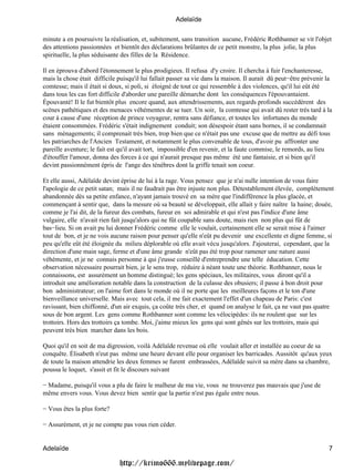 Adelaïde

minute a en poursuivre la réalisation, et, subitement, sans transition aucune, Frédéric Rothbanner se vit l'objet
des attentions passionnées et bientôt des déclarations brûlantes de ce petit monstre, la plus jolie, la plus
spirituelle, la plus séduisante des filles de la Résidence.

Il en éprouva d'abord l'étonnement le plus prodigieux. Il refusa d'y croire. Il chercha à fuir l'enchanteresse,
mais la chose était difficile puisqu'il lui fallait passer sa vie dans la maison. Il aurait dû peut−être prévenir la
comtesse; mais il était si doux, si poli, si éloigné de tout ce qui ressemble à des violences, qu'il lui eût été
dans tous les cas fort difficile d'aborder une pareille démarche dont les conséquences l'épouvantaient.
Épouvanté! Il le fut bientôt plus encore quand, aux attendrissements, aux regards profonds succédèrent des
scènes pathétiques et des menaces véhémentes de se tuer. Un soir, la comtesse qui avait dû rester très tard à la
cour à cause d'une réception de prince voyageur, rentra sans défiance, et toutes les infortunes du monde
étaient consommées. Frédéric s'était indignement conduit; son désespoir étant sans bornes, il se condamnait
sans ménagements; il comprenait très bien, trop bien que ce n'était pas une excuse que de mettre au défi tous
les patriarches de l'Ancien Testament, et notamment le plus convenable de tous, d'avoir pu affronter une
pareille aventure; le fait est qu'il avait tort, impossible d'en revenir, et la faute commise, le remords, au lieu
d'étouffer l'amour, donna des forces à ce qui n'aurait presque pas même été une fantaisie, et si bien qu'il
devint passionnément épris de l'ange des ténèbres dont la griffe tenait son coeur.

Et elle aussi, Adélaïde devint éprise de lui à la rage. Vous pensez que je n'ai nulle intention de vous faire
l'apologie de ce petit satan; mais il ne faudrait pas être injuste non plus. Détestablement élevée, complètement
abandonnée dès sa petite enfance, n'ayant jamais trouvé en sa mère que l'indifférence la plus glacée, et
commençant à sentir que, dans la mesure où sa beauté se développait, elle allait y faire naître la haine; douée,
comme je l'ai dit, de la fureur des combats, fureur en soi admirable et qui n'est pas l'indice d'une âme
vulgaire, elle n'avait rien fait jusqu'alors qui ne fût coupable sans doute, mais rien non plus qui fût de
bas−lieu. Si on avait pu lui donner Frédéric comme elle le voulait, certainement elle se serait mise à l'aimer
tout de bon, et je ne vois aucune raison pour penser qu'elle n'eût pu devenir une excellente et digne femme, si
peu qu'elle eût été éloignée du milieu déplorable où eIle avait vécu jusqu'alors. J'ajouterai, cependant, que la
direction d'une main sage, ferme et d'une âme grande n'eût pas été trop pour ramener une nature aussi
véhémente, et je ne connais personne à qui j'eusse conseillé d'entreprendre une telle éducation. Cette
observation nécessaire pourrait bien, je le sens trop, réduire à néant toute une théorie. Rothbanner, nous le
connaissons, est assurément un homme distingué; les gens spéciaux, les militaires, vous diront qu'il a
introduit une amélioration notable dans la construction de la culasse des obusiers; il passe à bon droit pour
bon administrateur; on l'aime fort dans le monde où il ne porte que les meilleures façons et le ton d'une
bienveillance universelle. Mais avec tout cela, il me fait exactement l'effet d'un chapeau de Paris: c'est
ravissant, bien chiffonné, d'un air exquis, ça coûte très cher, et quand on analyse le fait, ça ne vaut pas quatre
sous de bon argent. Les gens comme Rothbanner sont comme les vélocipèdes: ils ne roulent que sur les
trottoirs. Hors des trottoirs ça tombe. Moi, j'aime mieux les gens qui sont gênés sur les trottoirs, mais qui
peuvent très bien marcher dans les bois.

Quoi qu'il en soit de ma digression, voilà Adélaïde revenue où elle voulait aller et installée au coeur de sa
conquête. Élisabeth n'eut pas même une heure devant elle pour organiser les barricades. Aussitôt qu'aux yeux
de toute la maison attendrie les deux femmes se furent embrassées, Adélaïde suivit sa mère dans sa chambre,
poussa le loquet, s'assit et fit le discours suivant

− Madame, puisqu'il vous a plu de faire le malheur de ma vie, vous ne trouverez pas mauvais que j'use de
même envers vous. Vous devez bien sentir que la partie n'est pas égale entre nous.

− Vous êtes la plus forte?

− Assurément, et je ne compte pas vous rien céder.


Adelaïde                                                                                                          7

                              http://krimo666.mylivepage.com/
 