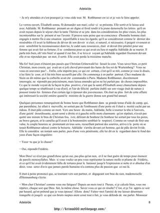 Adelaïde

− Je m'y attendais et c'est pourquoi je vous cède tout. M. Rothbanner est ici et je vais le faire appeler.

Le verrou ouvert, Élisabeth sonna, fit demander son mari; celui−ci se présenta. Elle sortit et le laissa seul
avec Adélaïde. M. Rothbanner prenant un air digne et froid rendit à la jeune demoiselle les lettres qu'il en
avait reçues depuis le séjour chez la tante Thérèse et se jeta dans les considérations les plus vraies, les plus
incontestables sur le présent et sur l'avenir. Il prouva sans peine que sa conscience d'honnête homme était
engagée à mettre fin à une situation injustifiable à tous les égards; qu'il se considérerait comme le dernier des
misérables s'il avait la faiblesse de dévier de son devoir si clair, si naturel, si nécessaire; il peignit vivement et
avec sensibilité la reconnaissance dont lui, le cadet sans ressources, était et devait être pénétré pour une
femme qui avait fait sa fortune; il se condamna pour ce qui avait eu lieu et supplia Adélaïde de se marier. Il
parla très bien, oh! très bien! et quand il eut fini, il se leva et voyant qu'Adélaïde regardait fixement devant
elle et ne répondait pas un mot, il sortit. Elle avait perdu la troisième manche.

Ma foi! huit jours n'étaient pas passés que Christian Grünewald lui faisait la cour. Vous savez bien, ce petit
Christian, mon cousin, qui avait un si joli cheval provenant des haras du feu roi de Wurtemberg? Vous ne
vous en souvenez pas?... Enfin, cela importe peu; ce qui est certain, c'est qu'il se mit, comme je vous le disais,
à lui faire la cour, et il fut très bien accueilli par elle. On commença à en parler partout. Chez madame de
Stein on dit même que la corbeille avait été commandée à Paris. Madame Rothbanner, discrètement
interrogée, ne répondit pas précisément, mais laissa entendre qu'on ne lui parlait pas de choses impossibles.
Ce que le monde voyait de la façon la plus positive, c'est que la santé d'Élisabeth assez chancelante depuis
quelque temps se rétablissait à vue d'oeil, et l'air de félicité parfaite établi sur son visage était de nature à
pousser toutes les femmes d'un certain âge à épouser des jouvenceaux. On était au plus fort de cette affaire
qui intéressait la société entière quand le ministre de la guerre donna son grand bal annuel.

Quelques personnes remarquèrent de bonne heure que Rothbanner dans sa grande tenue d'aide de camp, qui,
par parenthèse, lui allait à merveille, ne sortait pas de l'embrasure d'une porte où il était a moitié caché par un
rideau. Il était pâle comme un mort. Vers une heure du matin, Adélaïde, belle à tourner la tête à l'univers,
d'une gaieté étourdissante, ayant semé a droite et à gauche mille mots charmants qu'on répétait, n'avait pas
quitté une minute le bras de Christian fou, ivre, délirant de bonheur (le bonheur lui sortait par tous les pores,
au brave garçon, et le camélia qu'il avait à la boutonnière semblait le respirer). Comme on venait de finir une
valse, le couple heureux se promenant en tous sens, recueillant partout des sourires, arriva à la porte où se
tenait Rothbanner adossé contre la boiserie. Adélaïde s'arrêta devant cet homme, qui de pâle devint livide.
Elle le considéra un instant sans parler, puis d'une voix pénétrante, elle lui dit en le regardant dans le fond des
yeux d'une façon singulière:

− Veux−tu que je le chasse?

− Oui, répondit Frédéric.

Mon Dieu! ce n'est pas grand'chose qu'un oui, pas plus qu'un non, et il ne faut guère de temps pour énoncer
de pareils monosyllabes. Mais si vous voulez un peu vous représenter la nature molle et pliante de Frédéric,
et ce qu'il lui avait évidemment fallu de tortures pour le harasser jusqu'à l'expression si nette et si absolue d'un
désir, vous serez d'avis que jamais parole humaine n'a contenu plus de passion que ce oui là.

Il était à peine prononcé que, se tournant vers son partner, et dégageant son bras du sien, mademoiselle
d'Hermansburg s'écria:

− Mon cher Christian! comme vous me fatiguez! Depuis un mois tout à l'heure, si je calcule bien, vous me
répétez, chaque soir que Dieu fait, la même chose. Savez vous ce qui en résulte? C'est, et je l'ai appris ce soir
par hasard, qu'on prétend que je vous épouse! Allons donc! Faites−moi l'amitié de me laisser désormais
tranquille et jusqu'à ce que ces bruits ineptes aient cessé tout à fait, je vous défends de me parler. Monsieur

Adelaïde                                                                                                            8

                               http://krimo666.mylivepage.com/
 