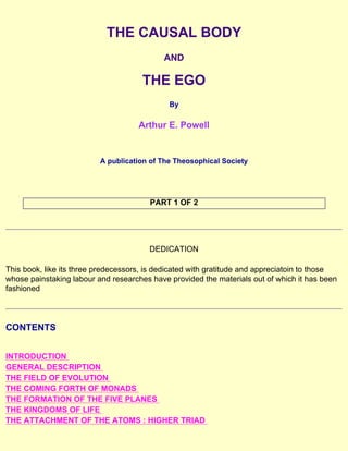 THE CAUSAL BODY
AND
THE EGO
By
Arthur E. Powell
A publication of The Theosophical Society
PART 1 OF 2
DEDICATION
This book, like its three predecessors, is dedicated with gratitude and appreciatoin to those
whose painstaking labour and researches have provided the materials out of which it has been
fashioned
CONTENTS
INTRODUCTION
GENERAL DESCRIPTION
THE FIELD OF EVOLUTION
THE COMING FORTH OF MONADS
THE FORMATION OF THE FIVE PLANES
THE KINGDOMS OF LIFE
THE ATTACHMENT OF THE ATOMS : HIGHER TRIAD
 