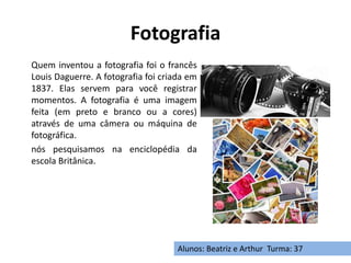 Fotografia
Quem inventou a fotografia foi o francês
Louis Daguerre. A fotografia foi criada em
1837. Elas servem para você registrar
momentos. A fotografia é uma imagem
feita (em preto e branco ou a cores)
através de uma câmera ou máquina de
fotográfica.
nós pesquisamos na enciclopédia da
escola Britânica.
Alunos: Beatriz e Arthur Turma: 37
 