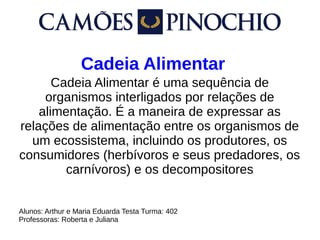Cadeia Alimentar
Cadeia Alimentar é uma sequência de
organismos interligados por relações de
alimentação. É a maneira de expressar as
relações de alimentação entre os organismos de
um ecossistema, incluindo os produtores, os
consumidores (herbívoros e seus predadores, os
carnívoros) e os decompositores
Alunos: Arthur e Maria Eduarda Testa Turma: 402
Professoras: Roberta e Juliana